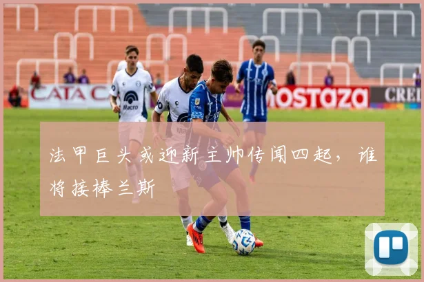 法甲巨头或迎新主帅传闻四起，谁将接棒兰斯