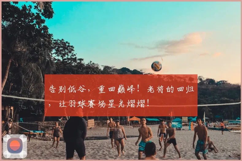 告别低谷,重回巅峰!老将的回归,让羽球赛场星光熠熠!