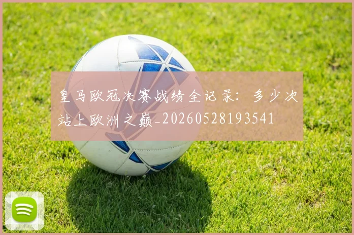 皇马欧冠决赛战绩全记录:多少次站上欧洲之巅_20260528193541