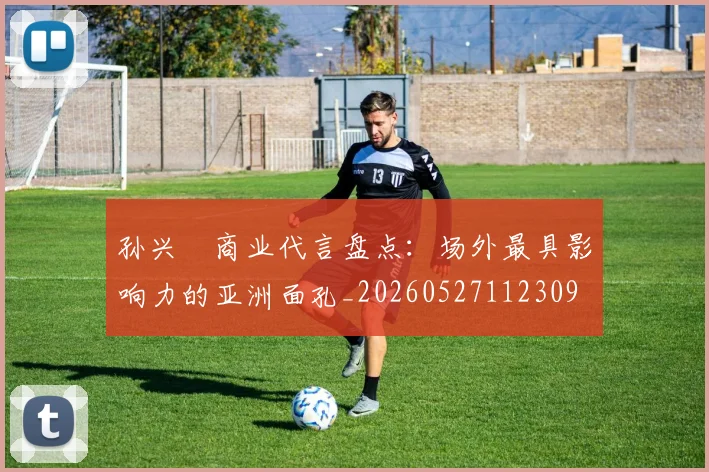 孙兴慜商业代言盘点：场外最具影响力的亚洲面孔_20260527112309