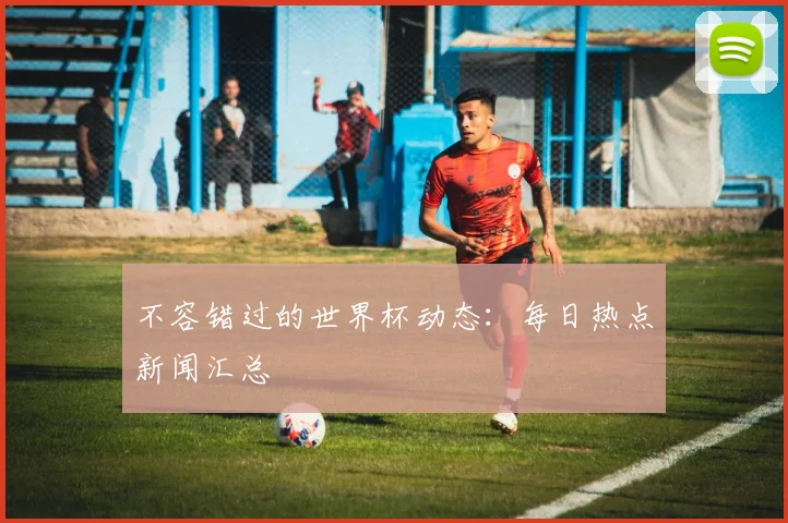 不容错过的世界杯动态：每日热点新闻汇总