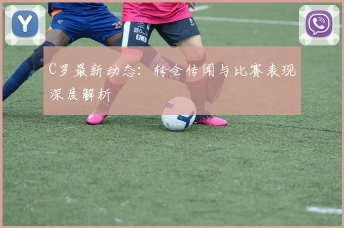 C罗最新动态：转会传闻与比赛表现深度解析