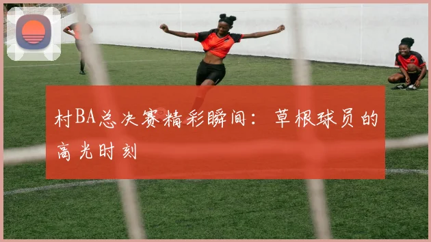 村BA总决赛精彩瞬间:草根球员的高光时刻
