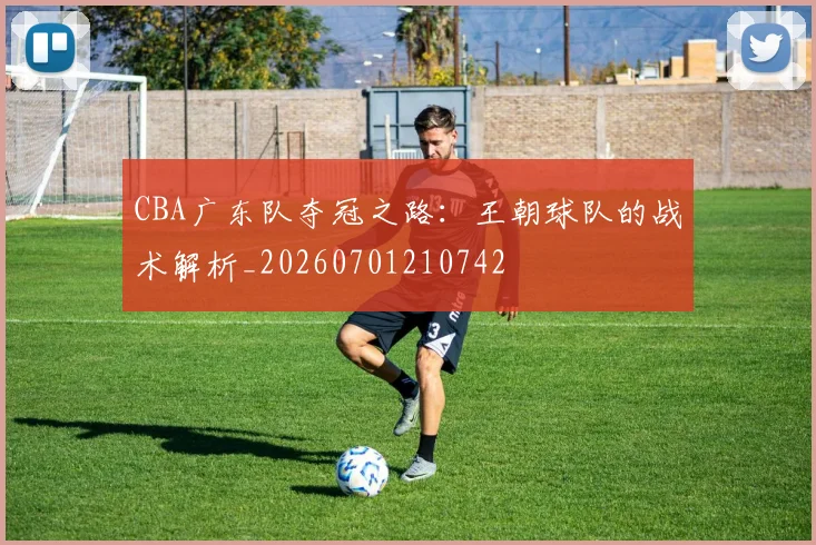 CBA广东队夺冠之路：王朝球队的战术解析_20260701210742