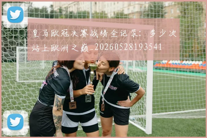 皇马欧冠决赛战绩全记录:多少次站上欧洲之巅_20260528193541