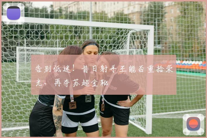 告别低迷!昔日射手王能否重拾荣光,再夺苏超金靴