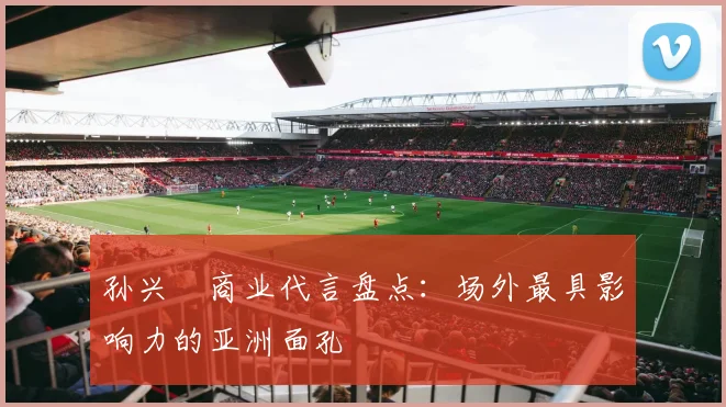 孙兴慜商业代言盘点：场外最具影响力的亚洲面孔