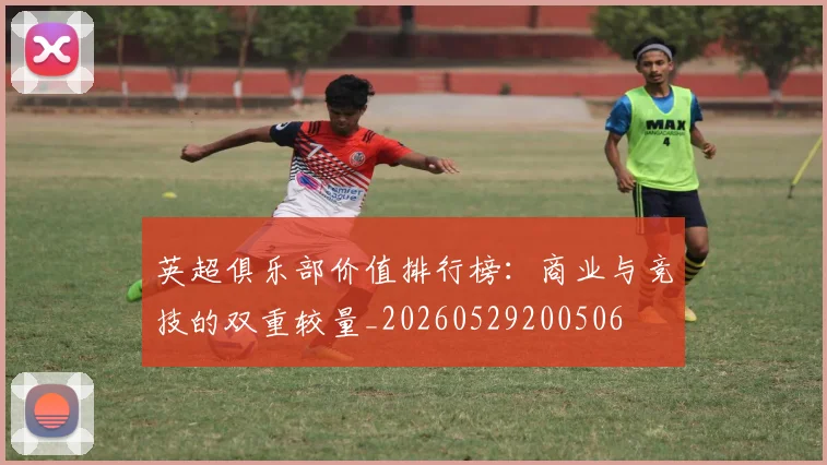 英超俱乐部价值排行榜：商业与竞技的双重较量_20260529200506