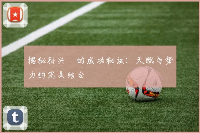 揭秘孙兴慜的成功秘诀：天赋与努力的完美结合