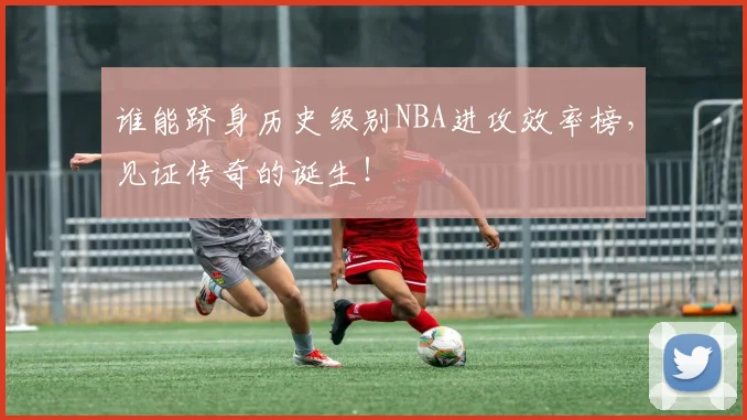 谁能跻身历史级别NBA进攻效率榜，见证传奇的诞生！