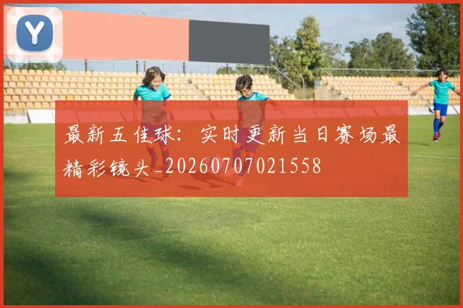最新五佳球:实时更新当日赛场最精彩镜头_20260707021558